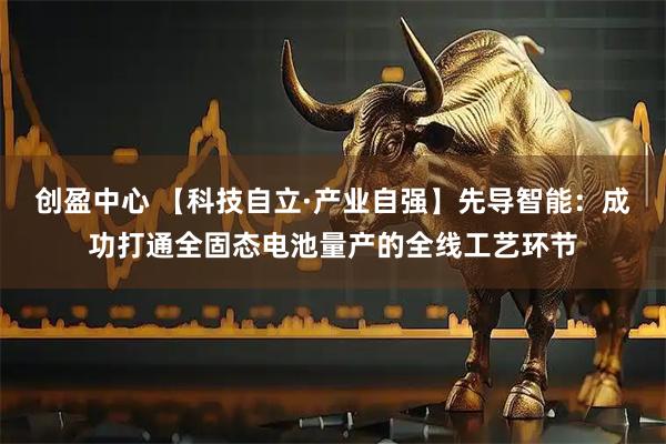 创盈中心 【科技自立·产业自强】先导智能:成功打通全固态电池量产的全线工艺环节