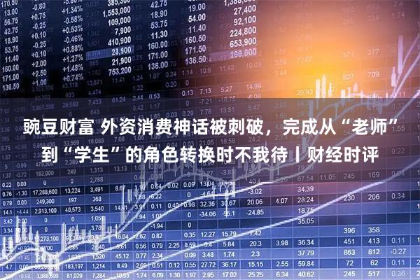 豌豆财富 外资消费神话被刺破，完成从“老师”到“学生”的角色转换时不我待丨财经时评
