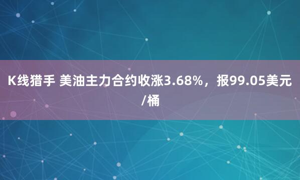 K线猎手 美油主力合约收涨3.68%，报99.05美元/桶