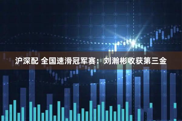 沪深配 全国速滑冠军赛：刘瀚彬收获第三金