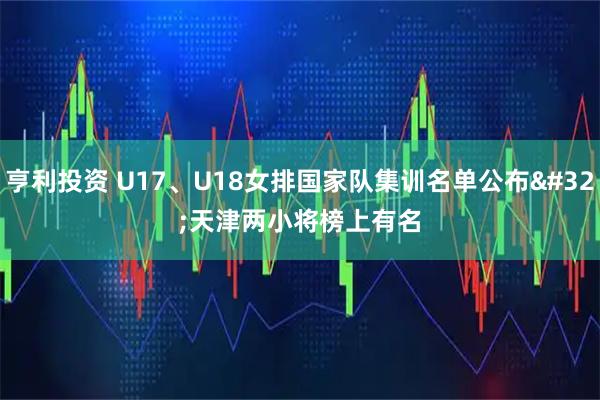 亨利投资 U17、U18女排国家队集训名单公布 天津两小将榜上有名