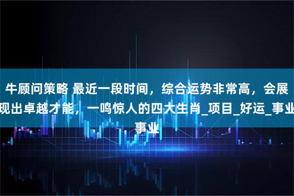牛顾问策略 最近一段时间,综合运势非常高,会展现出卓越才能,一鸣惊人的四大生肖_项目_好运_事业
