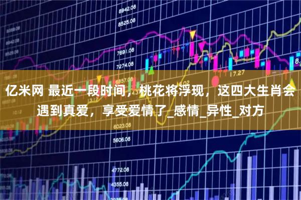 亿米网 最近一段时间,桃花将浮现,这四大生肖会遇到真爱,享受爱情了_感情_异性_对方