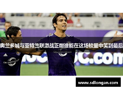 奥兰多城与亚特兰联激战正酣谁能在这场较量中笑到最后